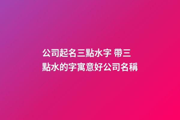 公司起名三點水字 帶三點水的字寓意好公司名稱-第1張-公司起名-玄機派